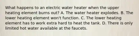 What happens to an electric water heater when the upper heating element burns out? A. The water heater explodes. B. The lower heating element won't function. C. The lower heating element has to work extra hard to heat the tank. D. There is only limited hot water available at the faucets.