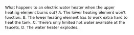 What happens to an electric water heater when the upper heating element burns out? A. The lower heating element won't function. B. The lower heating element has to work extra hard to heat the tank. C. There's only limited hot water available at the faucets. D. The water heater explodes.