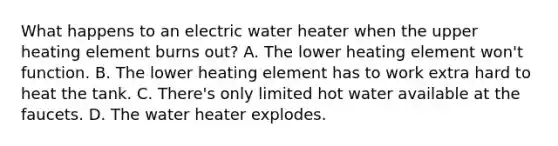 What happens to an electric water heater when the upper heating element burns out? A. The lower heating element won't function. B. The lower heating element has to work extra hard to heat the tank. C. There's only limited hot water available at the faucets. D. The water heater explodes.