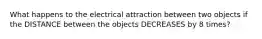 What happens to the electrical attraction between two objects if the DISTANCE between the objects DECREASES by 8 times?