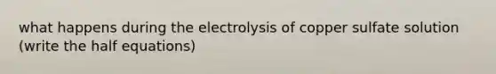 what happens during the electrolysis of copper sulfate solution (write the half equations)