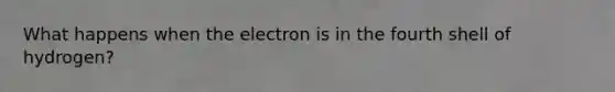 What happens when the electron is in the fourth shell of hydrogen?