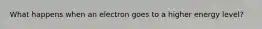 What happens when an electron goes to a higher energy level?