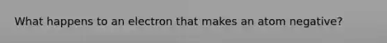 What happens to an electron that makes an atom negative?
