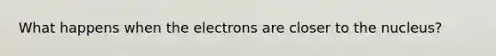 What happens when the electrons are closer to the nucleus?