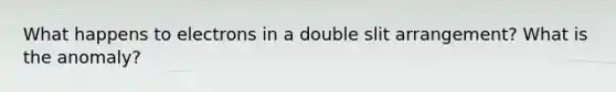 What happens to electrons in a double slit arrangement? What is the anomaly?