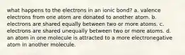 what happens to the electrons in an ionic bond? a. valence electrons from one atom are donated to another atom. b. electrons are shared equally between two or more atoms. c. electrons are shared unequally between two or more atoms. d. an atom in one molecule is attracted to a more electronegative atom in another molecule.