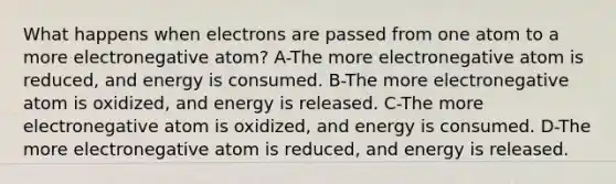 What happens when electrons are passed from one atom to a more electronegative atom? A-The more electronegative atom is reduced, and energy is consumed. B-The more electronegative atom is oxidized, and energy is released. C-The more electronegative atom is oxidized, and energy is consumed. D-The more electronegative atom is reduced, and energy is released.