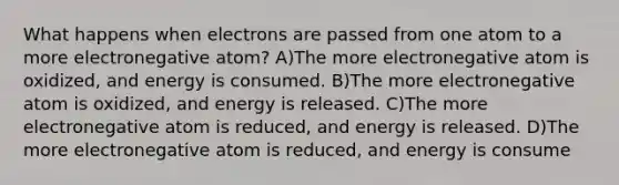 What happens when electrons are passed from one atom to a more electronegative atom? A)The more electronegative atom is oxidized, and energy is consumed. B)The more electronegative atom is oxidized, and energy is released. C)The more electronegative atom is reduced, and energy is released. D)The more electronegative atom is reduced, and energy is consume