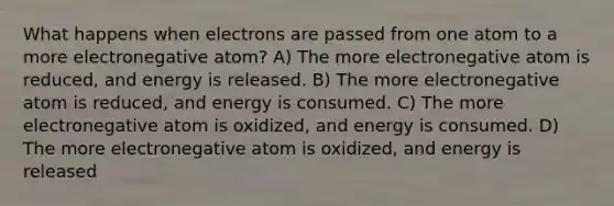 What happens when electrons are passed from one atom to a more electronegative atom? A) The more electronegative atom is reduced, and energy is released. B) The more electronegative atom is reduced, and energy is consumed. C) The more electronegative atom is oxidized, and energy is consumed. D) The more electronegative atom is oxidized, and energy is released