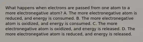 What happens when electrons are passed from one atom to a more electronegative atom? A. The more electronegative atom is reduced, and energy is consumed. B. The more electronegative atom is oxidized, and energy is consumed. C. The more electronegative atom is oxidized, and energy is released. D. The more electronegative atom is reduced, and energy is released.