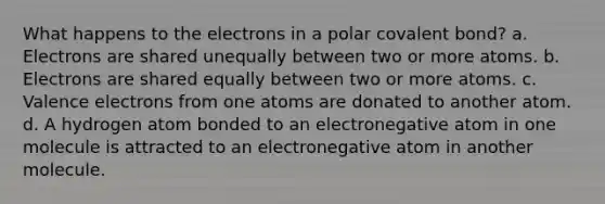 What happens to the electrons in a polar covalent bond? a. Electrons are shared unequally between two or more atoms. b. Electrons are shared equally between two or more atoms. c. <a href='https://www.questionai.com/knowledge/knWZpHTJT4-valence-electrons' class='anchor-knowledge'>valence electrons</a> from one atoms are donated to another atom. d. A hydrogen atom bonded to an electronegative atom in one molecule is attracted to an electronegative atom in another molecule.