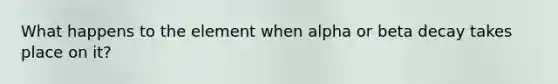 What happens to the element when alpha or beta decay takes place on it?