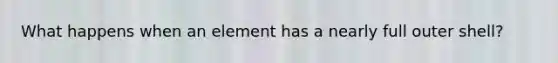 What happens when an element has a nearly full outer shell?