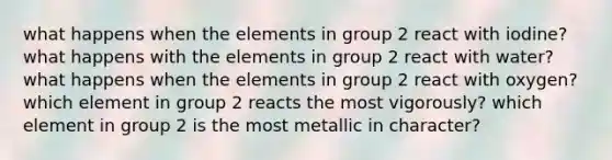 what happens when the elements in group 2 react with iodine? what happens with the elements in group 2 react with water? what happens when the elements in group 2 react with oxygen? which element in group 2 reacts the most vigorously? which element in group 2 is the most metallic in character?