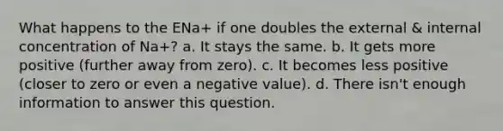 What happens to the ENa+ if one doubles the external & internal concentration of Na+? a. It stays the same. b. It gets more positive (further away from zero). c. It becomes less positive (closer to zero or even a negative value). d. There isn't enough information to answer this question.