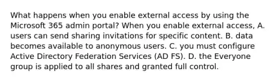 What happens when you enable external access by using the Microsoft 365 admin portal? When you enable external access, A. users can send sharing invitations for specific content. B. data becomes available to anonymous users. C. you must configure Active Directory Federation Services (AD FS). D. the Everyone group is applied to all shares and granted full control.