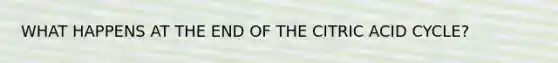 WHAT HAPPENS AT THE END OF THE CITRIC ACID CYCLE?