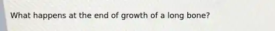 What happens at the end of growth of a long bone?