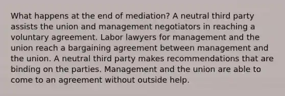 What happens at the end of mediation? A neutral third party assists the union and management negotiators in reaching a voluntary agreement. Labor lawyers for management and the union reach a bargaining agreement between management and the union. A neutral third party makes recommendations that are binding on the parties. Management and the union are able to come to an agreement without outside help.