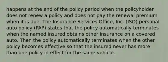 happens at the end of the policy period when the policyholder does not renew a policy and does not pay the renewal premium when it is due. The Insurance Services Office, Inc. (ISO) personal auto policy (PAP) states that the policy automatically terminates when the named insured obtains other insurance on a covered auto. Then the policy automatically terminates when the other policy becomes effective so that the insured never has <a href='https://www.questionai.com/knowledge/keWHlEPx42-more-than' class='anchor-knowledge'>more than</a> one policy in effect for the same vehicle.