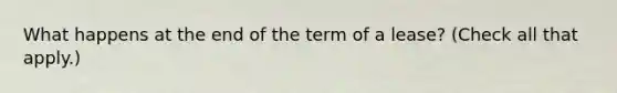 What happens at the end of the term of a lease? (Check all that apply.)