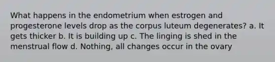 What happens in the endometrium when estrogen and progesterone levels drop as the corpus luteum degenerates? a. It gets thicker b. It is building up c. The linging is shed in the menstrual flow d. Nothing, all changes occur in the ovary