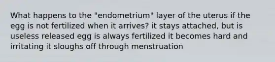 What happens to the "endometrium" layer of the uterus if the egg is not fertilized when it arrives? it stays attached, but is useless released egg is always fertilized it becomes hard and irritating it sloughs off through menstruation