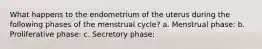 What happens to the endometrium of the uterus during the following phases of the menstrual cycle? a. Menstrual phase: b. Proliferative phase: c. Secretory phase: