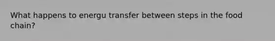 What happens to energu transfer between steps in the food chain?