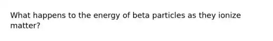 What happens to the energy of beta particles as they ionize matter?