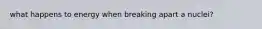 what happens to energy when breaking apart a nuclei?