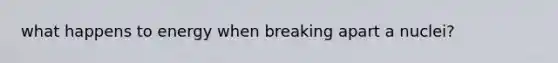 what happens to energy when breaking apart a nuclei?