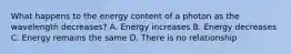 What happens to the energy content of a photon as the wavelength decreases? A. Energy increases B. Energy decreases C. Energy remains the same D. There is no relationship