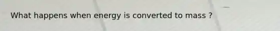 What happens when energy is converted to mass ?