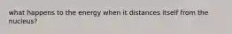 what happens to the energy when it distances itself from the nucleus?