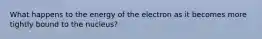 What happens to the energy of the electron as it becomes more tightly bound to the nucleus?