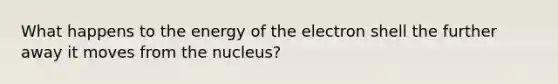 What happens to the energy of the electron shell the further away it moves from the nucleus?