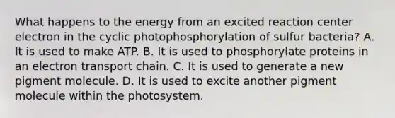 What happens to the energy from an excited reaction center electron in the cyclic photophosphorylation of sulfur bacteria? A. It is used to make ATP. B. It is used to phosphorylate proteins in an electron transport chain. C. It is used to generate a new pigment molecule. D. It is used to excite another pigment molecule within the photosystem.