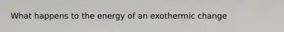 What happens to the energy of an exothermic change