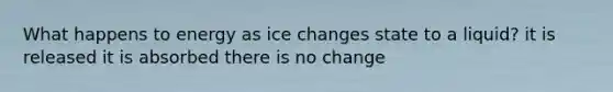 What happens to energy as ice changes state to a liquid? it is released it is absorbed there is no change