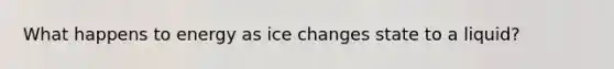 What happens to energy as ice changes state to a liquid?