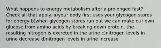 What happens to energy metabolism after a prolonged fast? Check all that apply. a)your body first uses your glycogen stores for energy b)when glycogen stores run out we can make our own glucose from amino acids by breaking down protein. the resulting nitrogen is excreted in the urine c)nitrogen levels in urine decrease d)nitrogen levels in urine increase