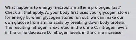 What happens to energy metabolism after a prolonged fast? Check all that apply. A: your body first uses your glycogen stores for energy B: when glycogen stores run out, we can make our own glucose from amino acids by breaking down body protein. The resulting nitrogen is excreted in the urine C: nitrogen levels in the urine decrease D: nitrogen levels in the urine increase