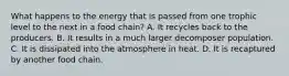 What happens to the energy that is passed from one trophic level to the next in a food chain? A. It recycles back to the producers. B. It results in a much larger decomposer population. C. It is dissipated into the atmosphere in heat. D. It is recaptured by another food chain.