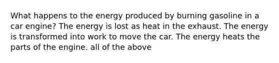 What happens to the energy produced by burning gasoline in a car engine? The energy is lost as heat in the exhaust. The energy is transformed into work to move the car. The energy heats the parts of the engine. all of the above