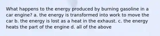 What happens to the energy produced by burning gasoline in a car engine? a. the energy is transformed into work to move the car b. the energy is lost as a heat in the exhaust. c. the energy heats the part of the engine d. all of the above