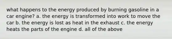 what happens to the energy produced by burning gasoline in a car engine? a. the energy is transformed into work to move the car b. the energy is lost as heat in the exhaust c. the energy heats the parts of the engine d. all of the above