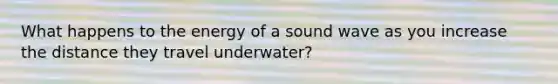 What happens to the energy of a sound wave as you increase the distance they travel underwater?