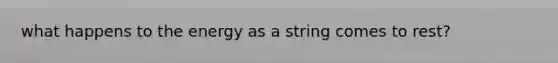 what happens to the energy as a string comes to rest?